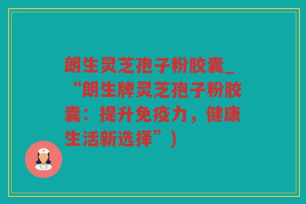 朗生灵芝孢子粉胶囊_“朗生牌灵芝孢子粉胶囊：提升免疫力，健康生活新选择”)