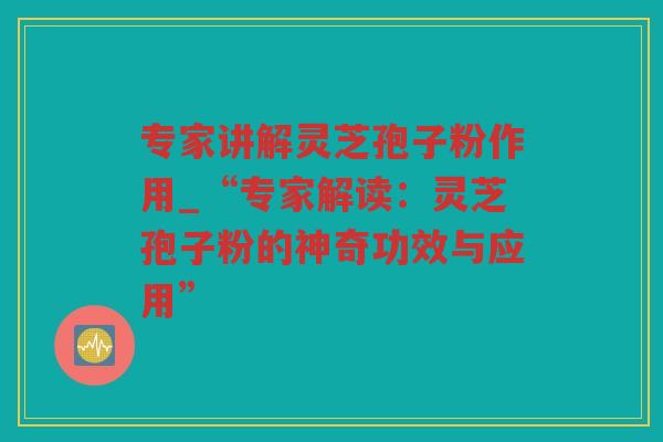 专家讲解灵芝孢子粉作用_“专家解读：灵芝孢子粉的神奇功效与应用”