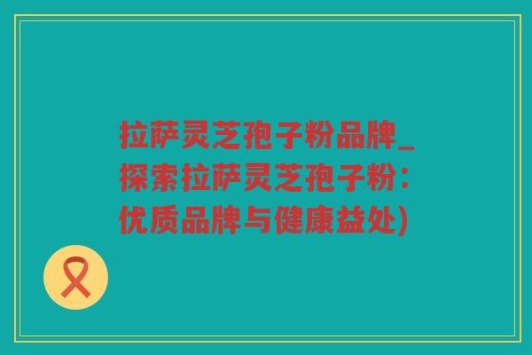 拉萨灵芝孢子粉品牌_探索拉萨灵芝孢子粉:优质品牌与健康益处) 拉萨灵芝孢子粉品牌_探索拉萨灵芝孢子粉:优质品牌与健康益处)