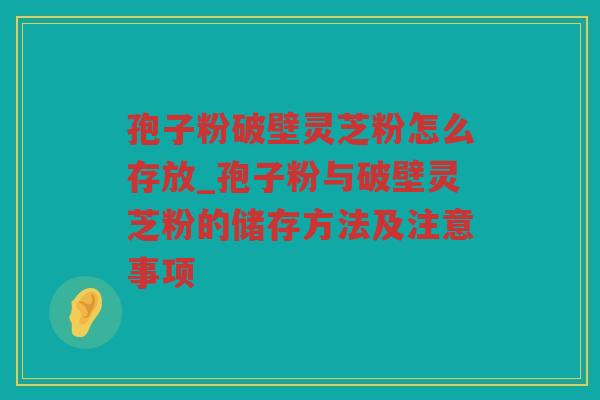 孢子粉破壁灵芝粉怎么存放_孢子粉与破壁灵芝粉的储存方法及注意事项