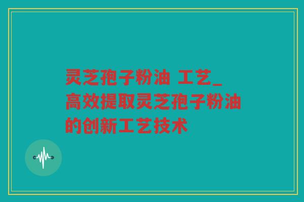 灵芝孢子粉油 工艺_高效提取灵芝孢子粉油的创新工艺技术