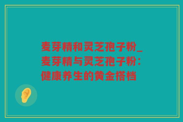 麦芽精和灵芝孢子粉_麦芽精与灵芝孢子粉：健康养生的黄金搭档