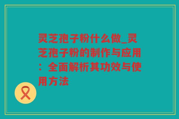 灵芝孢子粉什么做_灵芝孢子粉的制作与应用：全面解析其功效与使用方法
