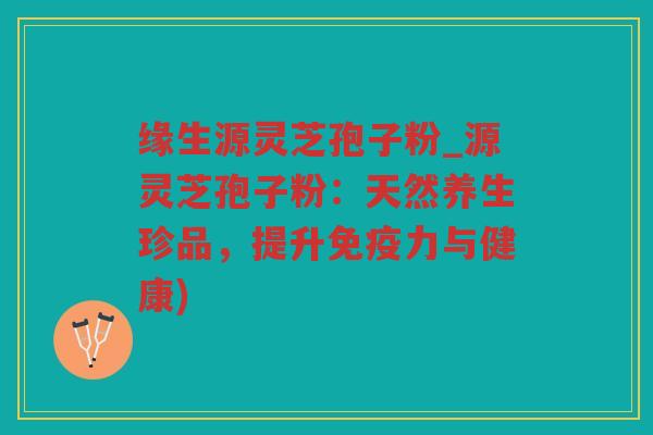 缘生源灵芝孢子粉_源灵芝孢子粉：天然养生珍品，提升免疫力与健康)