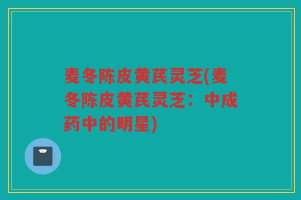 麦冬陈皮黄芪灵芝(麦冬陈皮黄芪灵芝:中成药中的明星) 麦冬陈皮黄芪灵芝(麦冬陈皮黄芪灵芝:中成药中的明星)