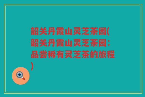 韶关丹霞山灵芝茶园(韶关丹霞山灵芝茶园:品尝稀有灵芝茶的旅程) 韶关丹霞山灵芝茶园(韶关丹霞山灵芝茶园:品尝稀有灵芝茶的旅程)