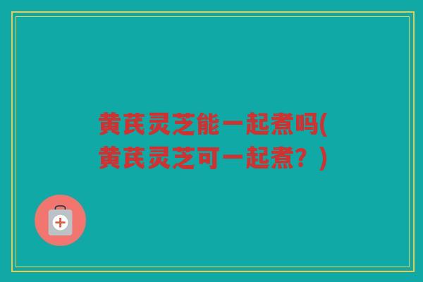 黄芪灵芝能一起煮吗(黄芪灵芝可一起煮？)