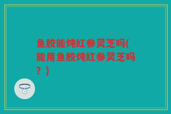 鱼胶能炖红参灵芝吗(能用鱼胶炖红参灵芝吗？)