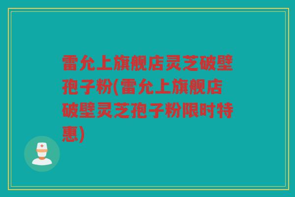 雷允上旗舰店灵芝破壁孢子粉(雷允上旗舰店破壁灵芝孢子粉限时特惠)