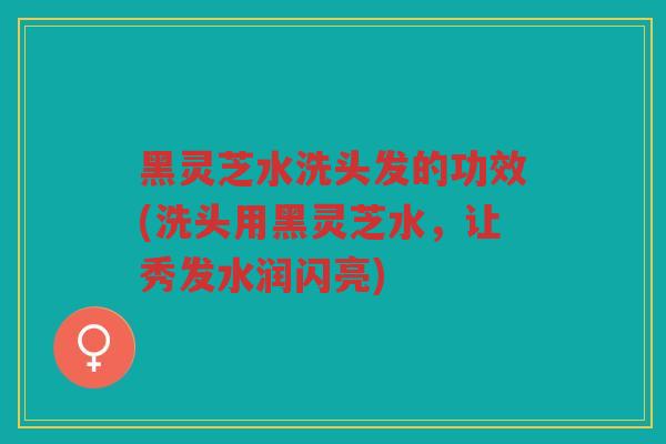 黑灵芝水洗头发的功效(洗头用黑灵芝水，让秀发水润闪亮)