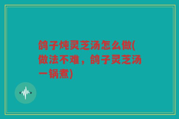 鸽子炖灵芝汤怎么做(做法不难，鸽子灵芝汤一锅煮)
