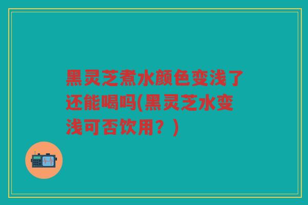 黑灵芝煮水颜色变浅了还能喝吗(黑灵芝水变浅可否饮用？)