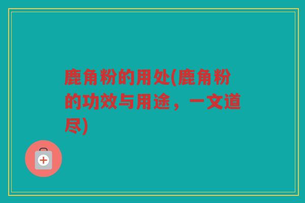 鹿角粉的用处(鹿角粉的功效与用途，一文道尽)
