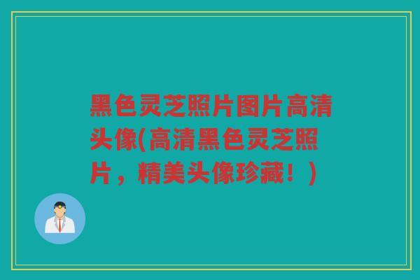 黑色灵芝照片图片高清头像(高清黑色灵芝照片，精美头像珍藏！)