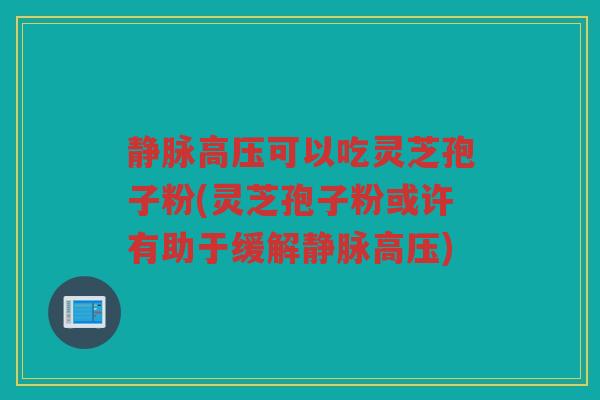静脉高压可以吃灵芝孢子粉(灵芝孢子粉或许有助于缓解静脉高压)