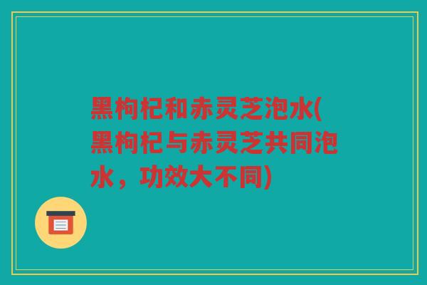 黑枸杞和赤灵芝泡水(黑枸杞与赤灵芝共同泡水，功效大不同)