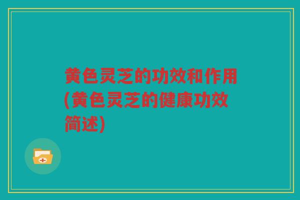黄色灵芝的功效和作用(黄色灵芝的健康功效简述)