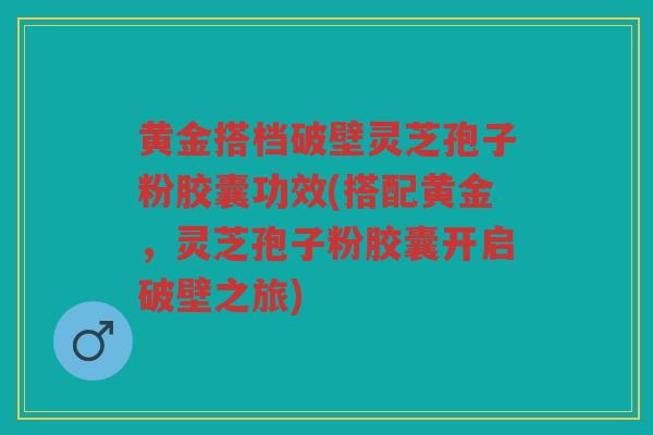 黄金搭档破壁灵芝孢子粉胶囊功效(搭配黄金，灵芝孢子粉胶囊开启破壁之旅)