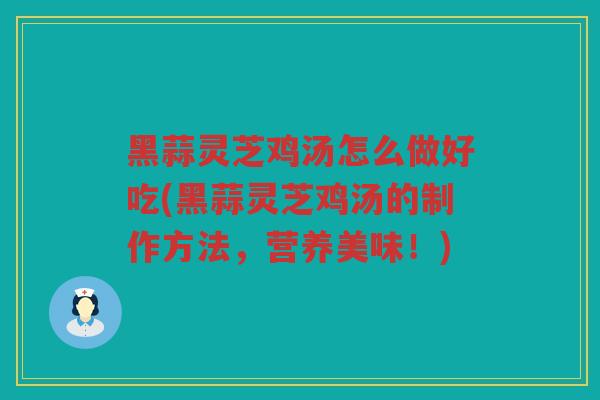 黑蒜灵芝鸡汤怎么做好吃(黑蒜灵芝鸡汤的制作方法，营养美味！)