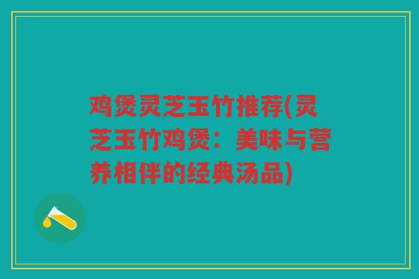 鸡煲灵芝玉竹推荐(灵芝玉竹鸡煲：美味与营养相伴的经典汤品)