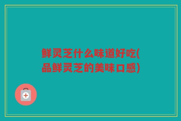 鲜灵芝什么味道好吃(品鲜灵芝的美味口感)