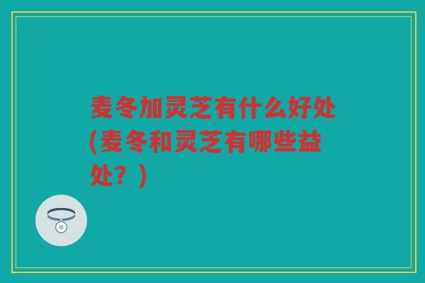 麦冬加灵芝有什么好处(麦冬和灵芝有哪些益处？)
