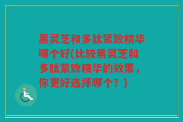 黑灵芝和多肽紧致精华哪个好(比较黑灵芝和多肽紧致精华的效果，你更好选择哪个？)