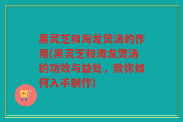 黑灵芝和海龙煲汤的作用(黑灵芝和海龙煲汤的功效与益处,教你如何入手制作) 黑灵芝和海龙煲汤的作用(黑灵芝和海龙煲汤的功效与益处,教你如何入手制作)