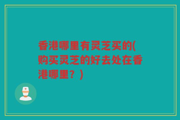 香港哪里有灵芝买的(购买灵芝的好去处在香港哪里？)