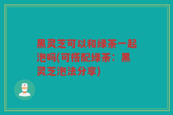 黑灵芝可以和绿茶一起泡吗(可搭配绿茶：黑灵芝泡法分享)