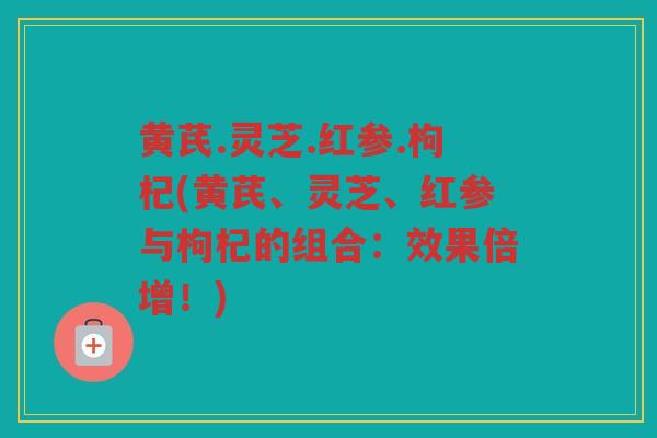 黄芪.灵芝.红参.枸杞(黄芪、灵芝、红参与枸杞的组合：效果倍增！)