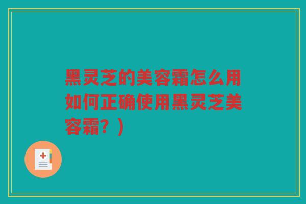 黑灵芝的美容霜怎么用如何正确使用黑灵芝美容霜？)