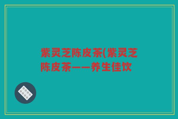 紫灵芝陈皮茶(紫灵芝陈皮茶——养生佳饮