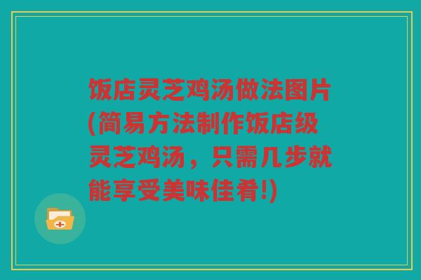 饭店灵芝鸡汤做法图片(简易方法制作饭店级灵芝鸡汤,只需几步就能享受美味佳肴!) 饭店灵芝鸡汤做法图片(简易方法制作饭店级灵芝鸡汤,只需几步就能享受美味佳肴!)