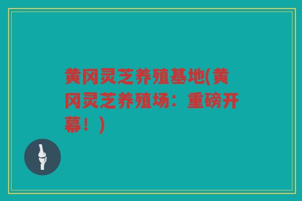 黄冈灵芝养殖基地(黄冈灵芝养殖场:重磅开幕!) 黄冈灵芝养殖基地(黄冈灵芝养殖场:重磅开幕!)