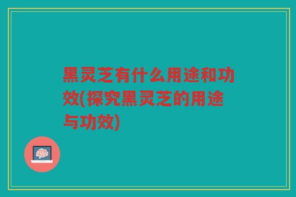 黑灵芝有什么用途和功效(探究黑灵芝的用途与功效)
