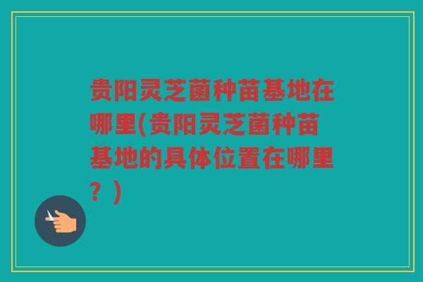 贵阳灵芝菌种苗基地在哪里(贵阳灵芝菌种苗基地的具体位置在哪里？)