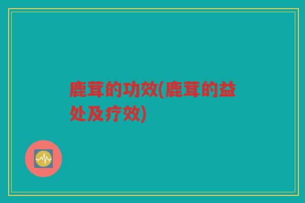 鹿茸的功效(鹿茸的益处及疗效)