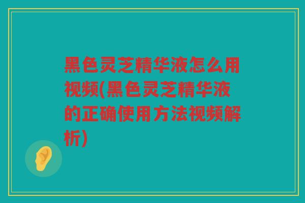 黑色灵芝精华液怎么用视频(黑色灵芝精华液的正确使用方法视频解析)