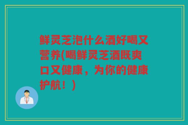 鲜灵芝泡什么酒好喝又营养(喝鲜灵芝酒既爽口又健康，为你的健康护航！)