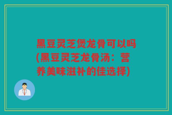 黑豆灵芝煲龙骨可以吗(黑豆灵芝龙骨汤:营养美味滋补的佳选择) 黑豆灵芝煲龙骨可以吗(黑豆灵芝龙骨汤:营养美味滋补的佳选择)