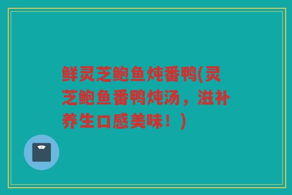 鲜灵芝鲍鱼炖番鸭(灵芝鲍鱼番鸭炖汤,滋补养生口感美味!) 鲜灵芝鲍鱼炖番鸭(灵芝鲍鱼番鸭炖汤,滋补养生口感美味!)