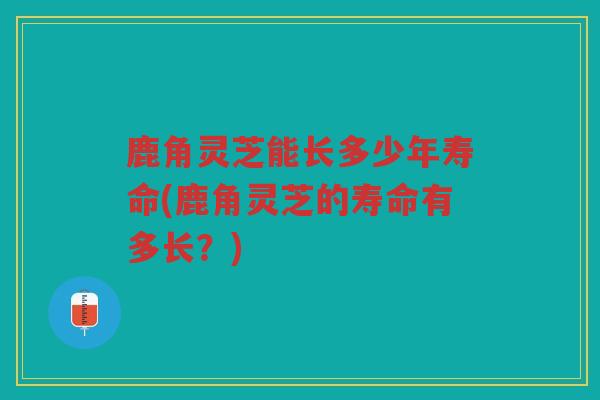 鹿角灵芝能长多少年寿命(鹿角灵芝的寿命有多长？)