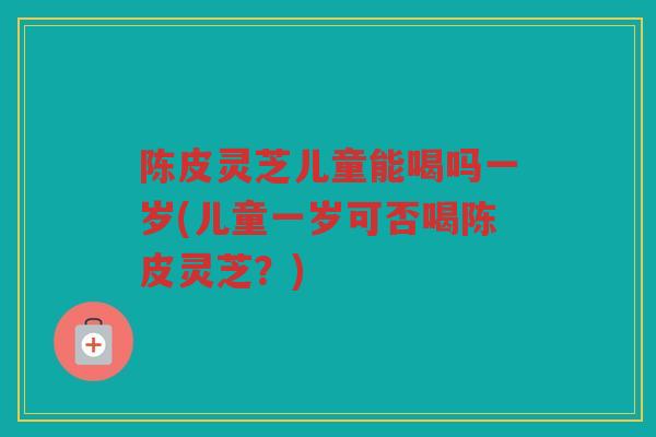 陈皮灵芝儿童能喝吗一岁(儿童一岁可否喝陈皮灵芝？)