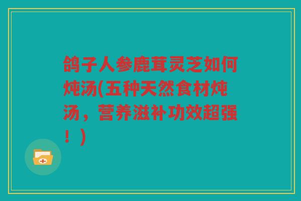 鸽子人参鹿茸灵芝如何炖汤(五种天然食材炖汤，营养滋补功效超强！)