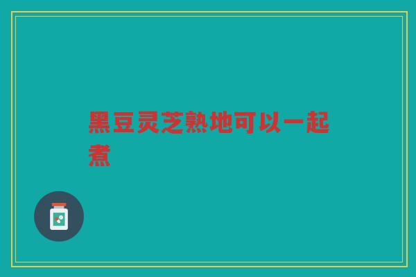 黑豆灵芝熟地可以一起煮