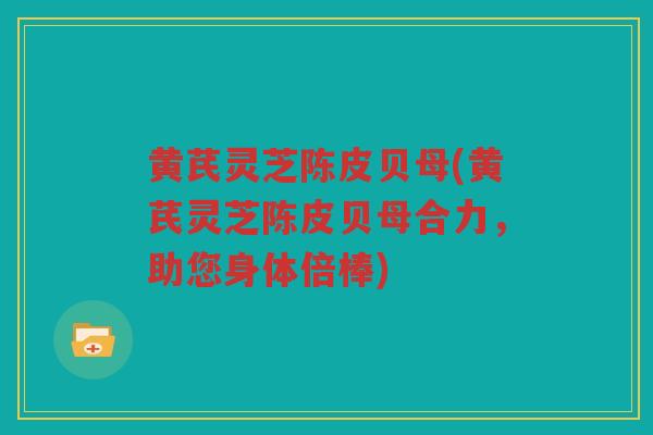 黄芪灵芝陈皮贝母(黄芪灵芝陈皮贝母合力,助您身体倍棒) 黄芪灵芝陈皮贝母(黄芪灵芝陈皮贝母合力,助您身体倍棒)