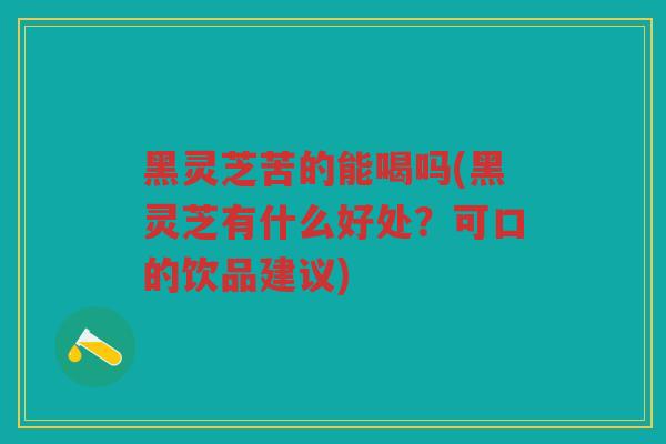 黑灵芝苦的能喝吗(黑灵芝有什么好处？可口的饮品建议)