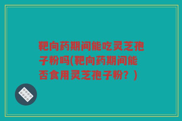 靶向药期间能吃灵芝孢子粉吗(靶向药期间能否食用灵芝孢子粉？)