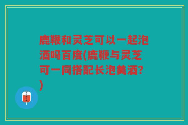 鹿鞭和灵芝可以一起泡酒吗百度(鹿鞭与灵芝可一同搭配长泡美酒?) 鹿鞭和灵芝可以一起泡酒吗百度(鹿鞭与灵芝可一同搭配长泡美酒?)